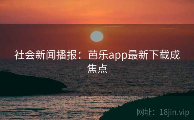 社会新闻播报：芭乐app最新下载成焦点