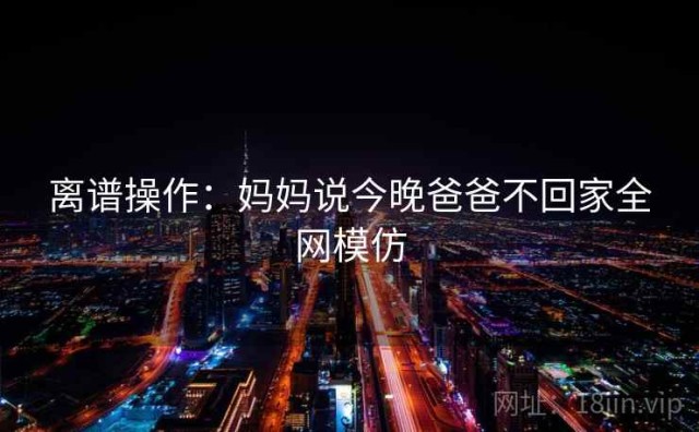 离谱操作：妈妈说今晚爸爸不回家全网模仿