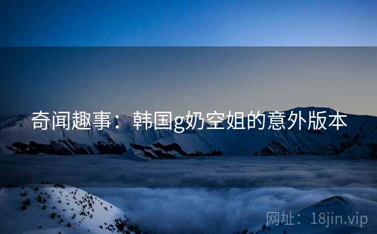 奇闻趣事：韩国g奶空姐的意外版本
