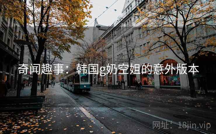 奇闻趣事：韩国g奶空姐的意外版本