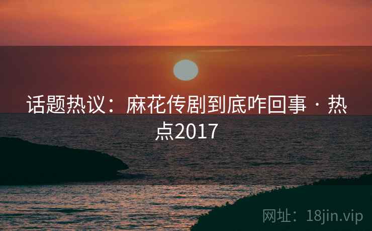 话题热议：麻花传剧到底咋回事 · 热点2017