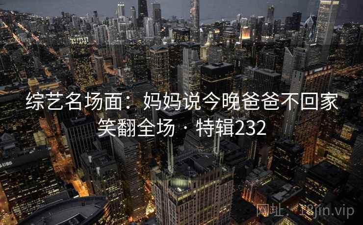 综艺名场面：妈妈说今晚爸爸不回家笑翻全场 · 特辑232