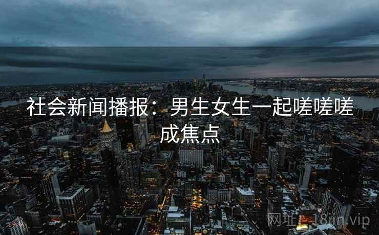 社会新闻播报：男生女生一起嗟嗟嗟成焦点