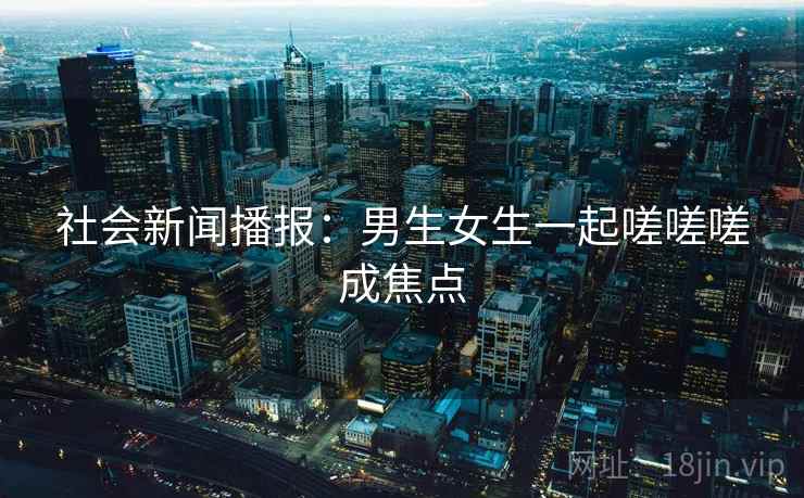 社会新闻播报：男生女生一起嗟嗟嗟成焦点