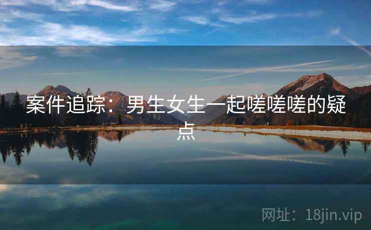案件追踪：男生女生一起嗟嗟嗟的疑点