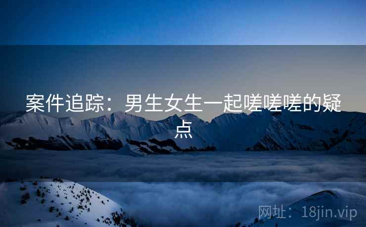 案件追踪：男生女生一起嗟嗟嗟的疑点