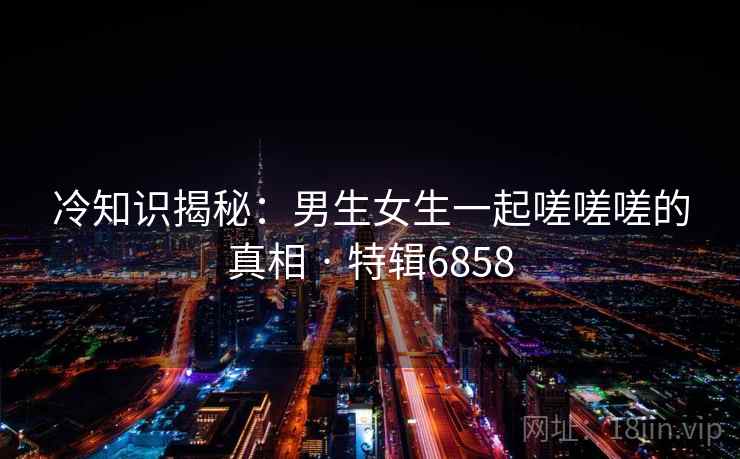冷知识揭秘:男生女生一起嗟嗟嗟的真相 · 特辑6858 冷知识揭秘:男生女生一起嗟嗟嗟的真相 · 特辑6858