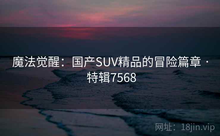 魔法觉醒:国产SUV精品的冒险篇章 · 特辑7568 魔法觉醒:国产SUV精品的冒险篇章 · 特辑7568