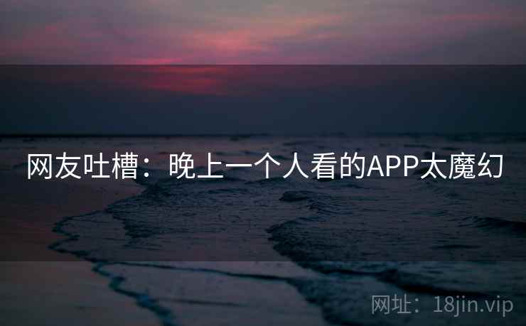 网友吐槽:晚上一个人看的APP太魔幻 网友吐槽:晚上一个人看的APP太魔幻