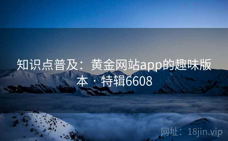 知识点普及:黄金网站app的趣味版本 · 特辑6608 知识点普及:黄金网站app的趣味版本 · 特辑6608