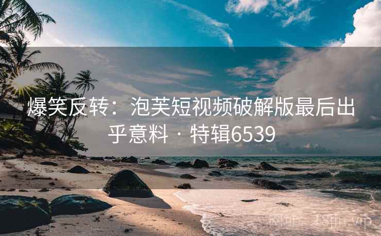 爆笑反转:泡芙短视频破解版最后出乎意料 · 特辑6539 爆笑反转:泡芙短视频破解版最后出乎意料 · 特辑6539
