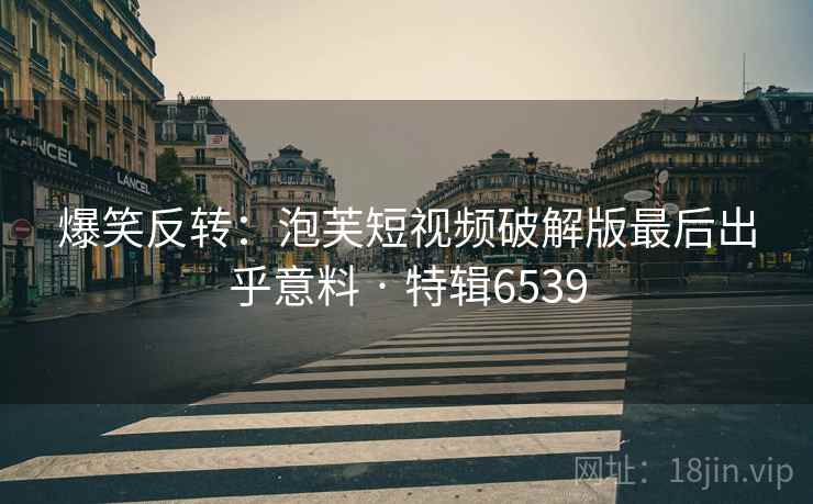 爆笑反转：泡芙短视频破解版最后出乎意料 · 特辑6539