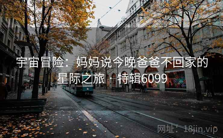 宇宙冒险：妈妈说今晚爸爸不回家的星际之旅 · 特辑6099