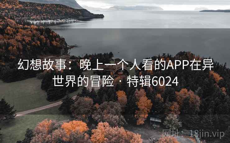 幻想故事:晚上一个人看的APP在异世界的冒险 · 特辑6024 幻想故事:晚上一个人看的APP在异世界的冒险 · 特辑6024