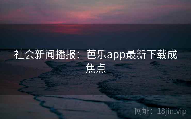 社会新闻播报:芭乐app最新下载成焦点 社会新闻播报:芭乐app最新下载成焦点