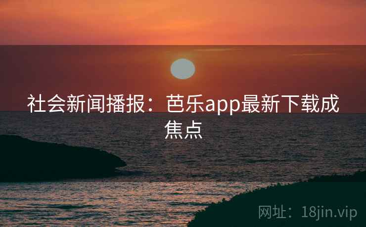 社会新闻播报:芭乐app最新下载成焦点 社会新闻播报:芭乐app最新下载成焦点