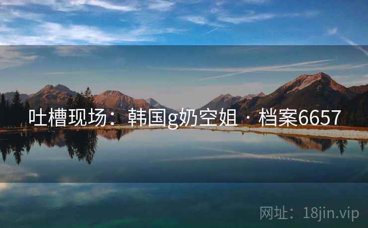 吐槽现场:韩国g奶空姐 · 档案6657 吐槽现场:韩国g奶空姐 · 档案6657