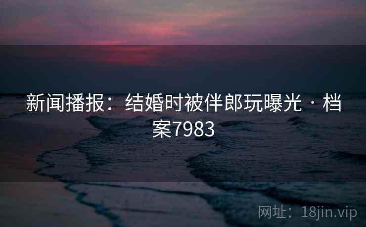 新闻播报：结婚时被伴郎玩曝光 · 档案7983