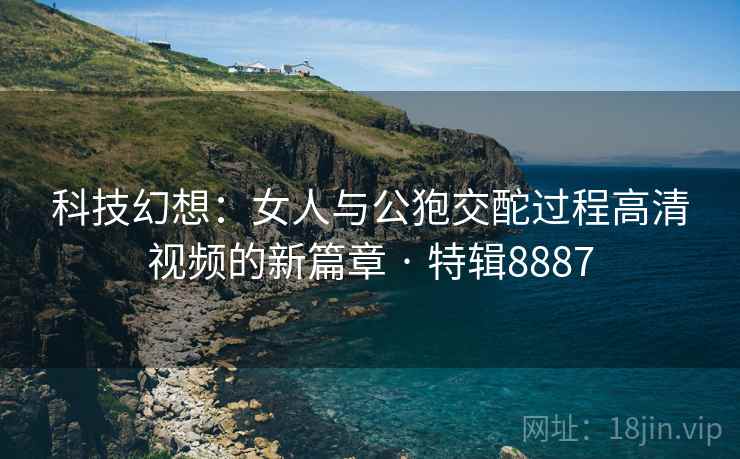 科技幻想：女人与公狍交酡过程高清视频的新篇章 · 特辑8887